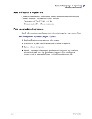 47Configuração e operação da impressora
Manuseando a impressora
9/4/14 P1051584-093
Para armazenar a impressora
Caso não utilize a impressora imediatamente, embale-a novamente com o material original.
É possível armazenar a impressora nas seguintes condições:
• Temperatura: -40°C a 60°C (-40° a 140 °F)
• Umidade relativa: 5% a 85% sem condensação
Para transportar a impressora
Guarde todos os materiais de embalagem caso você precise transportar a impressora no futuro.
Para transportar a impressora, faça o seguinte:
1. Desligue (O) a impressora e desconecte todos os cabos.
2. Remova todas os papéis, fitas ou objetos soltos do interior da impressora.
3. Feche o cabeçote de impressão.
4. Embale a impressora cuidadosamente na embalagem original ou em uma embalagem
alternativa adequada para evitar danos durante o transporte. Uma embalagem de
transporte pode ser adquirida da Zebra se a original foi perdida ou destruída.
 