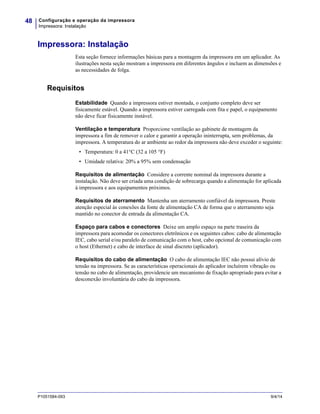 Configuração e operação da impressora
Impressora: Instalação
48
P1051584-093 9/4/14
Impressora: Instalação
Esta seção fornece informações básicas para a montagem da impressora em um aplicador. As
ilustrações nesta seção mostram a impressora em diferentes ângulos e incluem as dimensões e
as necessidades de folga.
Requisitos
Estabilidade Quando a impressora estiver montada, o conjunto completo deve ser
fisicamente estável. Quando a impressora estiver carregada com fita e papel, o equipamento
não deve ficar fisicamente instável.
Ventilação e temperatura Proporcione ventilação ao gabinete de montagem da
impressora a fim de remover o calor e garantir a operação ininterrupta, sem problemas, da
impressora. A temperatura do ar ambiente ao redor da impressora não deve exceder o seguinte:
• Temperatura: 0 a 41°C (32 a 105 °F)
• Umidade relativa: 20% a 95% sem condensação
Requisitos de alimentação Considere a corrente nominal da impressora durante a
instalação. Não deve ser criada uma condição de sobrecarga quando a alimentação for aplicada
à impressora e aos equipamentos próximos.
Requisitos de aterramento Mantenha um aterramento confiável da impressora. Preste
atenção especial às conexões da fonte de alimentação CA de forma que o aterramento seja
mantido no conector de entrada da alimentação CA.
Espaço para cabos e conectores Deixe um amplo espaço na parte traseira da
impressora para acomodar os conectores eletrônicos e os seguintes cabos: cabo de alimentação
IEC, cabo serial e/ou paralelo de comunicação com o host, cabo opcional de comunicação com
o host (Ethernet) e cabo de interface de sinal discreto (aplicador).
Requisitos do cabo de alimentação O cabo de alimentação IEC não possui alívio de
tensão na impressora. Se as características operacionais do aplicador incluírem vibração ou
tensão no cabo de alimentação, providencie um mecanismo de fixação apropriado para evitar a
desconexão involuntária do cabo da impressora.
 