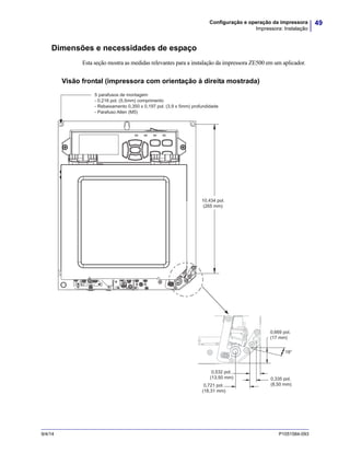 49Configuração e operação da impressora
Impressora: Instalação
9/4/14 P1051584-093
Dimensões e necessidades de espaço
Esta seção mostra as medidas relevantes para a instalação da impressora ZE500 em um aplicador.
Visão frontal (impressora com orientação à direita mostrada)
5 parafusos de montagem
- 0,216 pol. (5,5mm) comprimento
- Rebaixamento 0,350 x 0,197 pol. (3,9 x 5mm) profundidade
- Parafuso Allen (M5)
18°
0,669 pol.
(17 mm)
10,434 pol.
(265 mm)
0,532 pol.
(13,50 mm) 0,335 pol.
(8,50 mm)0,721 pol.
(18,31 mm)
 