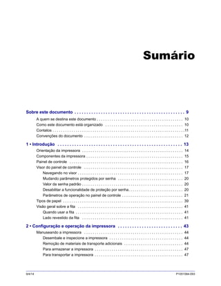 9/4/14 P1051584-093
Sumário
Sobre este documento . . . . . . . . . . . . . . . . . . . . . . . . . . . . . . . . . . . . . . . . . . . . . . 9
A quem se destina este documento . . . . . . . . . . . . . . . . . . . . . . . . . . . . . . . . . . . . . . . . . 10
Como este documento está organizado . . . . . . . . . . . . . . . . . . . . . . . . . . . . . . . . . . . . . 10
Contatos . . . . . . . . . . . . . . . . . . . . . . . . . . . . . . . . . . . . . . . . . . . . . . . . . . . . . . . . . . . . . . .11
Convenções do documento . . . . . . . . . . . . . . . . . . . . . . . . . . . . . . . . . . . . . . . . . . . . . . . 12
1 • Introdução . . . . . . . . . . . . . . . . . . . . . . . . . . . . . . . . . . . . . . . . . . . . . . . . . . . . 13
Orientação da impressora . . . . . . . . . . . . . . . . . . . . . . . . . . . . . . . . . . . . . . . . . . . . . . . . 14
Componentes da impressora . . . . . . . . . . . . . . . . . . . . . . . . . . . . . . . . . . . . . . . . . . . . . . 15
Painel de controle . . . . . . . . . . . . . . . . . . . . . . . . . . . . . . . . . . . . . . . . . . . . . . . . . . . . . . 16
Visor do painel de controle . . . . . . . . . . . . . . . . . . . . . . . . . . . . . . . . . . . . . . . . . . . . . . . 17
Navegando no visor . . . . . . . . . . . . . . . . . . . . . . . . . . . . . . . . . . . . . . . . . . . . . . . . . . 17
Mudando parâmetros protegidos por senha . . . . . . . . . . . . . . . . . . . . . . . . . . . . . . . 20
Valor da senha padrão . . . . . . . . . . . . . . . . . . . . . . . . . . . . . . . . . . . . . . . . . . . . . . . . 20
Desabilitar a funcionalidade de proteção por senha. . . . . . . . . . . . . . . . . . . . . . . . . . 20
Parâmetros de operação no painel de controle . . . . . . . . . . . . . . . . . . . . . . . . . . . . . 21
Tipos de papel . . . . . . . . . . . . . . . . . . . . . . . . . . . . . . . . . . . . . . . . . . . . . . . . . . . . . . . . . 39
Visão geral sobre a fita . . . . . . . . . . . . . . . . . . . . . . . . . . . . . . . . . . . . . . . . . . . . . . . . . . 41
Quando usar a fita . . . . . . . . . . . . . . . . . . . . . . . . . . . . . . . . . . . . . . . . . . . . . . . . . . . 41
Lado revestido da fita . . . . . . . . . . . . . . . . . . . . . . . . . . . . . . . . . . . . . . . . . . . . . . . . 41
2 • Configuração e operação da impressora . . . . . . . . . . . . . . . . . . . . . . . . . . . 43
Manuseando a impressora . . . . . . . . . . . . . . . . . . . . . . . . . . . . . . . . . . . . . . . . . . . . . . . 44
Desembale e inspecione a impressora . . . . . . . . . . . . . . . . . . . . . . . . . . . . . . . . . . . 44
Remoção de materiais de transporte adicionais . . . . . . . . . . . . . . . . . . . . . . . . . . . . 44
Para armazenar a impressora . . . . . . . . . . . . . . . . . . . . . . . . . . . . . . . . . . . . . . . . . . 47
Para transportar a impressora . . . . . . . . . . . . . . . . . . . . . . . . . . . . . . . . . . . . . . . . . . 47
 