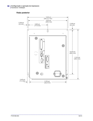 Configuração e operação da impressora
Impressora: Instalação
50
P1051584-093 9/4/14
Visão posterior
9,648 pol.
(245 ± 0,1 mm)
0,445 pol.
(11,3 mm)
0,196 pol.
(5,0 mm) 4,626 pol.
(117,5 mm)
9,253 pol.
(235,0 mm)
0,196 pol.
(5,0 mm)
10,434 pol.
(265,0 mm)
11,810 pol.
(300,0 mm)
8,755 pol.
(222,4 mm)
 