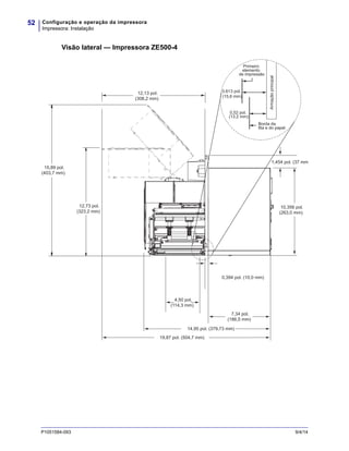 Configuração e operação da impressora
Impressora: Instalação
52
P1051584-093 9/4/14
Visão lateral — Impressora ZE500-4
12,13 pol.
(308,2 mm)
1,454 pol. (37 mm
15,89 pol.
(403,7 mm)
12,73 pol.
(323,2 mm)
7,34 pol.
(186,5 mm)
4,50 pol.
(114,3 mm)
10,356 pol.
(263,0 mm)
14,95 pol. (379,73 mm)
0,394 pol. (10,0 mm)
19,87 pol. (504,7 mm)
0,613 pol.
(15,6 mm)
0,52 pol.
(13,2 mm)
Borda da
fita e do papel
Primeiro
elemento
de impressão
Armaçãoprincipal
 