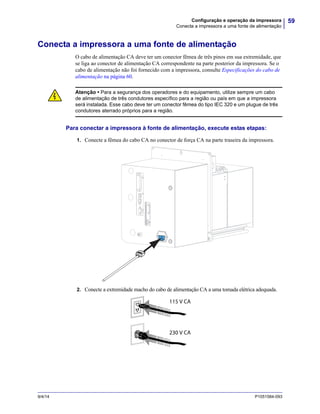 59Configuração e operação da impressora
Conecta a impressora a uma fonte de alimentação
9/4/14 P1051584-093
Conecta a impressora a uma fonte de alimentação
O cabo de alimentação CA deve ter um conector fêmea de três pinos em sua extremidade, que
se liga ao conector de alimentação CA correspondente na parte posterior da impressora. Se o
cabo de alimentação não foi fornecido com a impressora, consulte Especificações do cabo de
alimentação na página 60.
Para conectar a impressora à fonte de alimentação, execute estas etapas:
1. Conecte a fêmea do cabo CA no conector de força CA na parte traseira da impressora.
2. Conecte a extremidade macho do cabo de alimentação CA a uma tomada elétrica adequada.
Atenção • Para a segurança dos operadores e do equipamento, utilize sempre um cabo
de alimentação de três condutores específico para a região ou país em que a impressora
será instalada. Esse cabo deve ter um conector fêmea do tipo IEC 320 e um plugue de três
condutores aterrado próprios para a região.
115 V CA
230 V CA
 