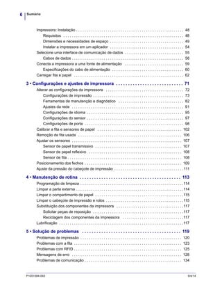 Sumário6
P1051584-093 9/4/14
Impressora: Instalação . . . . . . . . . . . . . . . . . . . . . . . . . . . . . . . . . . . . . . . . . . . . . . . . . . . 48
Requisitos . . . . . . . . . . . . . . . . . . . . . . . . . . . . . . . . . . . . . . . . . . . . . . . . . . . . . . . . . 48
Dimensões e necessidades de espaço . . . . . . . . . . . . . . . . . . . . . . . . . . . . . . . . . . . 49
Instalar a impressora em um aplicador . . . . . . . . . . . . . . . . . . . . . . . . . . . . . . . . . . . 54
Selecione uma interface de comunicação de dados . . . . . . . . . . . . . . . . . . . . . . . . . . . . 55
Cabos de dados . . . . . . . . . . . . . . . . . . . . . . . . . . . . . . . . . . . . . . . . . . . . . . . . . . . . . 58
Conecta a impressora a uma fonte de alimentação . . . . . . . . . . . . . . . . . . . . . . . . . . . . 59
Especificações do cabo de alimentação . . . . . . . . . . . . . . . . . . . . . . . . . . . . . . . . . . 60
Carregar fita e papel . . . . . . . . . . . . . . . . . . . . . . . . . . . . . . . . . . . . . . . . . . . . . . . . . . . . 62
3 • Configurações e ajustes de impressora . . . . . . . . . . . . . . . . . . . . . . . . . . . . 71
Alterar as configurações da impressora . . . . . . . . . . . . . . . . . . . . . . . . . . . . . . . . . . . . . 72
Configurações de impressão . . . . . . . . . . . . . . . . . . . . . . . . . . . . . . . . . . . . . . . . . . . 73
Ferramentas de manutenção e diagnóstico . . . . . . . . . . . . . . . . . . . . . . . . . . . . . . . 82
Ajustes da rede . . . . . . . . . . . . . . . . . . . . . . . . . . . . . . . . . . . . . . . . . . . . . . . . . . . . . 91
Configurações de idioma . . . . . . . . . . . . . . . . . . . . . . . . . . . . . . . . . . . . . . . . . . . . . . 95
Configurações do sensor . . . . . . . . . . . . . . . . . . . . . . . . . . . . . . . . . . . . . . . . . . . . . . 97
Configurações de porta . . . . . . . . . . . . . . . . . . . . . . . . . . . . . . . . . . . . . . . . . . . . . . . 98
Calibrar a fita e sensores de papel . . . . . . . . . . . . . . . . . . . . . . . . . . . . . . . . . . . . . . . . 102
Remoção de fita usada . . . . . . . . . . . . . . . . . . . . . . . . . . . . . . . . . . . . . . . . . . . . . . . . . 106
Ajustar os sensores . . . . . . . . . . . . . . . . . . . . . . . . . . . . . . . . . . . . . . . . . . . . . . . . . . . . 107
Sensor de papel transmissivo . . . . . . . . . . . . . . . . . . . . . . . . . . . . . . . . . . . . . . . . . 107
Sensor de papel reflexivo . . . . . . . . . . . . . . . . . . . . . . . . . . . . . . . . . . . . . . . . . . . . 108
Sensor de fita . . . . . . . . . . . . . . . . . . . . . . . . . . . . . . . . . . . . . . . . . . . . . . . . . . . . . . 108
Posicionamento dos fechos . . . . . . . . . . . . . . . . . . . . . . . . . . . . . . . . . . . . . . . . . . . . . . 109
Ajuste da pressão do cabeçote de impressão . . . . . . . . . . . . . . . . . . . . . . . . . . . . . . . . .111
4 • Manutenção de rotina . . . . . . . . . . . . . . . . . . . . . . . . . . . . . . . . . . . . . . . . . . 113
Programação de limpeza . . . . . . . . . . . . . . . . . . . . . . . . . . . . . . . . . . . . . . . . . . . . . . . . .114
Limpar a parte externa . . . . . . . . . . . . . . . . . . . . . . . . . . . . . . . . . . . . . . . . . . . . . . . . . . .114
Limpar o compartimento de papel . . . . . . . . . . . . . . . . . . . . . . . . . . . . . . . . . . . . . . . . . .115
Limpar o cabeçote de impressão e rolos . . . . . . . . . . . . . . . . . . . . . . . . . . . . . . . . . . . . .115
Substituição dos componentes da impressora . . . . . . . . . . . . . . . . . . . . . . . . . . . . . . . .117
Solicitar peças de reposição . . . . . . . . . . . . . . . . . . . . . . . . . . . . . . . . . . . . . . . . . . .117
Reciclagem dos componentes da Impressora . . . . . . . . . . . . . . . . . . . . . . . . . . . . .117
Lubrificação . . . . . . . . . . . . . . . . . . . . . . . . . . . . . . . . . . . . . . . . . . . . . . . . . . . . . . . . . . .117
5 • Solução de problemas . . . . . . . . . . . . . . . . . . . . . . . . . . . . . . . . . . . . . . . . . 119
Problemas de impressão . . . . . . . . . . . . . . . . . . . . . . . . . . . . . . . . . . . . . . . . . . . . . . . . 120
Problemas com a fita . . . . . . . . . . . . . . . . . . . . . . . . . . . . . . . . . . . . . . . . . . . . . . . . . . . 123
Problemas com RFID . . . . . . . . . . . . . . . . . . . . . . . . . . . . . . . . . . . . . . . . . . . . . . . . . . . 125
Mensagens de erro . . . . . . . . . . . . . . . . . . . . . . . . . . . . . . . . . . . . . . . . . . . . . . . . . . . . 128
Problemas de comunicação . . . . . . . . . . . . . . . . . . . . . . . . . . . . . . . . . . . . . . . . . . . . . . 134
 