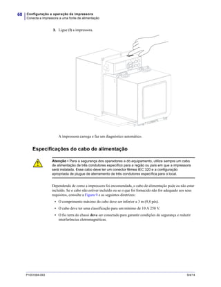 Configuração e operação da impressora
Conecta a impressora a uma fonte de alimentação
60
P1051584-093 9/4/14
3. Ligue (I) a impressora.
A impressora carrega e faz um diagnóstico automático.
Especificações do cabo de alimentação
Dependendo de como a impressora foi encomendada, o cabo de alimentação pode ou não estar
incluído. Se o cabo não estiver incluído ou se o que foi fornecido não for adequado aos seus
requisitos, consulte a Figura 9 e as seguintes diretrizes:
• O comprimento máximo do cabo deve ser inferior a 3 m (9,8 pés).
• O cabo deve ter uma classificação para um mínimo de 10 A 250 V.
• O fio terra do chassi deve ser conectado para garantir condições de segurança e reduzir
interferências eletromagnéticas.
Atenção • Para a segurança dos operadores e do equipamento, utilize sempre um cabo
de alimentação de três condutores específico para a região ou país em que a impressora
será instalada. Esse cabo deve ter um conector fêmea IEC 320 e a configuração
apropriada de plugue de aterramento de três condutores específica para o local.
 