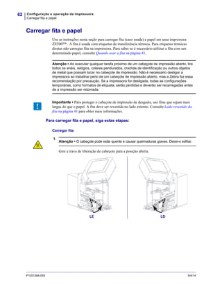 Configuração e operação da impressora
Carregar fita e papel
62
P1051584-093 9/4/14
Carregar fita e papel
Use as instruções nesta seção para carregar fita (caso usada) e papel em uma impressora
ZE500™ . A fita é usada com etiquetas de transferência térmica. Para etiquetas térmicas
diretas não carregue fita na impressora. Para saber se é necessário utilizar a fita com um
determinado papel, consulte Quando usar a fita na página 41.
Para carregar fita e papel, siga estas etapas:
Carregar fita
1.
Atenção • Ao executar qualquer tarefa próximo de um cabeçote de impressão aberto, tire
todos os anéis, relógios, colares pendurados, crachás de identificação ou outros objetos
de metal que possam tocar no cabeçote de impressão. Não é necessário desligar a
impressora ao trabalhar perto de um cabeçote de impressão aberto, mas a Zebra faz essa
recomendação por precaução. Se a impressora for desligada, todas as configurações
temporárias, como formatos de etiqueta, serão perdidas e deverão ser recarregadas antes
de a impressão ser retomada.
Importante • Para proteger o cabeçote de impressão de desgaste, use fitas que sejam mais
largas do que o papel. A fita deve ser revestida no lado externo. Consulte Lado revestido da
fita na página 41 para obter mais informações.
Atenção • O cabeçote pode estar quente e causar queimaduras graves. Deixe-o esfriar.
Gire a trava de liberação de cabeçote para a posição aberta.
LE LD
 
