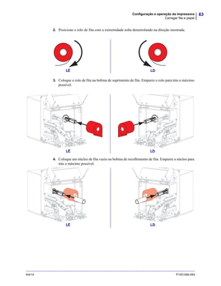 63Configuração e operação da impressora
Carregar fita e papel
9/4/14 P1051584-093
2. Posicione o rolo de fita com a extremidade solta desenrolando na direção mostrada.
3. Coloque o rolo de fita na bobina de suprimento de fita. Empurre o rolo para trás o máximo
possível.
4. Coloque um núcleo de fita vazio na bobina de recolhimento de fita. Empurre o núcleo para
trás o máximo possível.
LE LD
LE LD
LE LD
 