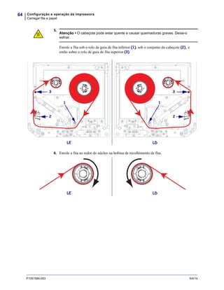 Configuração e operação da impressora
Carregar fita e papel
64
P1051584-093 9/4/14
5.
6. Enrole a fita ao redor do núcleo na bobina de recolhimento de fita.
Atenção • O cabeçote pode estar quente e causar queimaduras graves. Deixe-o
esfriar.
Enrole a fita sob o rolo de guia de fita inferior (1), sob o conjunto do cabeçote (2), e
então sobre o rolo de guia de fita superior (3).
2
3
1
LE LD
2
3
1
LDLE
 