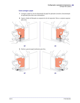 65Configuração e operação da impressora
Carregar fita e papel
9/4/14 P1051584-093
Como carregar o papel
7. Carregue o papel no rolo de alimentação de papel do aplicador (consulte a documentação
do aplicador para obter mais informações).
8. Aperte o botão de liberação no conjunto de rolo de impressão. Deixe o conjunto engrenar
para cima.
9. Deslize a guia de papel totalmente para fora.
LE LD
LE LD
 