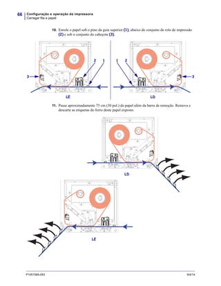 Configuração e operação da impressora
Carregar fita e papel
66
P1051584-093 9/4/14
10. Enrole o papel sob o pino da guia superior (1), abaixo do conjunto de rolo de impressão
(2) e sob o conjunto do cabeçote (3).
11. Passe aproximadamente 75 cm (30 pol.) do papel além da barra de remoção. Remova e
descarte as etiquetas do forro deste papel exposto.
LE LD
1 2
3
12
3
LD
LE
 