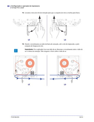 Configuração e operação da impressora
Carregar fita e papel
68
P1051584-093 9/4/14
15. Levante a trava do rolo de remoção para que o conjunto do rolo se incline para baixo.
16. Enrole o revestimento ao redor da barra de remoção, sob o rolo de impressão, e pelo
conjunto de limpeza do rolo.
LE LD
Importante • Se o aplicador tiver um tubo de ar, direcione o revestimento entre o tubo de
ar e a barra de remoção. Não rosqueie o forro sobre o tubo de ar.
LE LD
 