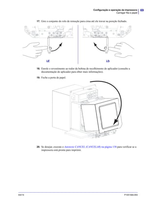 69Configuração e operação da impressora
Carregar fita e papel
9/4/14 P1051584-093
17. Gire o conjunto do rolo de remoção para cima até ele travar na posição fechado.
18. Enrole o revestimento ao redor da bobina de recolhimento do aplicador (consulte a
documentação do aplicador para obter mais informações).
19. Feche a porta de papel.
20. Se desejar, execute o Autoteste CANCEL (CANCELAR) na página 138 para verificar se a
impressora está pronta para imprimir.
LE LD
 