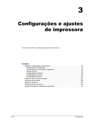 9/4/14 P1051584-093
3
Configurações e ajustes
de impressora
Esta seção auxilia na configuração e ajuste da impressora.
Sumário
Alterar as configurações da impressora. . . . . . . . . . . . . . . . . . . . . . . . . . . . . . . . . . . . . . 72
Configurações de impressão . . . . . . . . . . . . . . . . . . . . . . . . . . . . . . . . . . . . . . . . . . . . 73
Ferramentas de manutenção e diagnóstico. . . . . . . . . . . . . . . . . . . . . . . . . . . . . . . . . 82
Ajustes da rede . . . . . . . . . . . . . . . . . . . . . . . . . . . . . . . . . . . . . . . . . . . . . . . . . . . . . . 91
Configurações de idioma . . . . . . . . . . . . . . . . . . . . . . . . . . . . . . . . . . . . . . . . . . . . . . . 95
Configurações do sensor. . . . . . . . . . . . . . . . . . . . . . . . . . . . . . . . . . . . . . . . . . . . . . . 97
Configurações de porta . . . . . . . . . . . . . . . . . . . . . . . . . . . . . . . . . . . . . . . . . . . . . . . . 98
Calibrar a fita e sensores de papel . . . . . . . . . . . . . . . . . . . . . . . . . . . . . . . . . . . . . . . . 102
Remoção de fita usada . . . . . . . . . . . . . . . . . . . . . . . . . . . . . . . . . . . . . . . . . . . . . . . . . 106
Ajustar os sensores . . . . . . . . . . . . . . . . . . . . . . . . . . . . . . . . . . . . . . . . . . . . . . . . . . . . 107
Posicionamento dos fechos . . . . . . . . . . . . . . . . . . . . . . . . . . . . . . . . . . . . . . . . . . . . . . 109
Ajuste da pressão do cabeçote de impressão . . . . . . . . . . . . . . . . . . . . . . . . . . . . . . . . .111
 