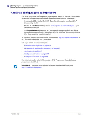 Configurações e ajustes de impressora
Alterar as configurações da impressora
72
P1051584-093 9/4/14
Alterar as configurações da impressora
Esta seção apresenta as configurações da impressora que podem ser alteradas e identifica as
ferramentas utilizadas para essa finalidade. Essas ferramentas incluem, entre outras:
• Os comandos ZPL e Set/Get/Do (SGD) (Para obter informações, consulte o Zebra®
Programming Guide).
• O visor do painel de controle (Consulte Visor do painel de controle na página 17 para
obter mais informações.)
• As páginas da web da impressora, se a impressora tiver uma conexão de servidor de
impressão com ou sem fio ativa (Consulte o ZebraNet Wired and Wireless Print Servers
User Guide para obter mais informações.)
As cópias dos manuais de referência estão disponíveis em http://www.zebra.com/manuals ou
no CD do usuário fornecido com a impressora.
Esta seção contém as subseções a seguir:
• Configurações de impressão na página 73
• Ferramentas de manutenção e diagnóstico na página 82
• Ajustes da rede na página 91
• Configurações de idioma na página 95
• Configurações de porta na página 98
Para obter informações sobre RFID, consulte o RFID Programming Guide 2 (Guia de
programação de RFID 2).
Observação • Você pode baixar a última versão dos manuais com referência em
http://www.zebra.com/manuals.
 
