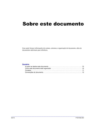 9/4/14 P1051584-093
Sobre este documento
Esta seção fornece informações de contato, estrutura e organização do documento, além de
documentos adicionais para referência.
Sumário
A quem se destina este documento. . . . . . . . . . . . . . . . . . . . . . . . . . . . . . . . . . . . . . . . . 10
Como este documento está organizado . . . . . . . . . . . . . . . . . . . . . . . . . . . . . . . . . . . . . 10
Contatos. . . . . . . . . . . . . . . . . . . . . . . . . . . . . . . . . . . . . . . . . . . . . . . . . . . . . . . . . . . . . . 11
Convenções do documento . . . . . . . . . . . . . . . . . . . . . . . . . . . . . . . . . . . . . . . . . . . . . . . 12
 