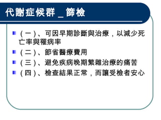 代謝症候群 _ 篩檢
( ㄧ ) 、可因早期診斷與治療，以減少死
亡率與罹病率
( 二 ) 、節省醫療費用
( 三 ) 、避免疾病晚期繁雜治療的痛苦
( 四 ) 、檢查結果正常，而讓受檢者安心
 