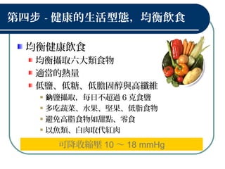 第四步 - 健康的生活型態，均衡飲食
均衡健康飲食
均衡攝取六大類食物
適當的熱量
低鹽、低糖、低膽固醇與高纖維
鹽攝取，每日不超過鈉 6 克食鹽
多吃蔬菜、水果、堅果、低脂食物
避免高脂食物如甜點、零食
以魚類、白肉取代紅肉
可降收縮壓 10 ～ 18 mmHg
 