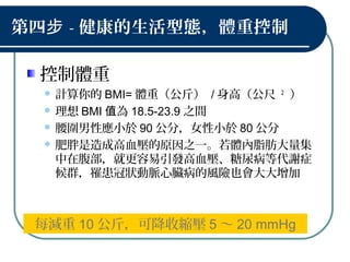 第四步 - 健康的生活型態，體重控制
控制體重
 計算你的 BMI= 體重（公斤） / 身高（公尺 2
）
 理想 BMI 為值 18.5-23.9 之間
 腰圍男性應小於 90 公分，女性小於 80 公分
 肥胖是造成高血壓的原因之一。若體內脂肪大量集
中在腹部，就更容易引發高血壓、糖尿病等代謝症
候群，罹患冠狀動脈心臟病的風險也會大大增加
每減重 10 公斤，可降收縮壓 5 ～ 20 mmHg
 