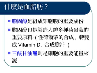 什麼是血脂肪 ?
膽固醇是組成細胞膜的重要成份
膽固醇也是製造人體多種荷爾蒙的
重要原料 ( 性荷爾蒙的合成 , 轉變
成 Vitamin D, 合成膽汁 )
三酸甘油酯則是細胞的重要能量來
源
 