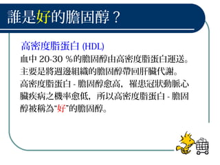 誰是好的膽固醇 ?
高密度脂蛋白 (HDL)
血中 20-30 ％的膽固醇由高密度脂蛋白運送。
主要是將週邊組織的膽固醇帶回肝臟代謝。
高密度脂蛋白 - 膽固醇愈高，罹患冠狀動脈心
臟疾病之機率愈低，所以高密度脂蛋白 - 膽固
醇被稱為“好”的膽固醇。
 
