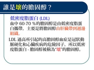 誰是壞的膽固醇 ?
低密度脂蛋白 (LDL)
血中 60-70 ％的膽固醇是由低密度脂蛋
白攜帶，主要是將膽固醇由肝臟帶到週邊
組織。
LDL 過高所引起的高膽固醇血症是冠狀動
脈硬化和心臟疾病的危險因子，所以低密
度脂蛋白 - 膽固醇被稱為“壞”的膽固醇。
 