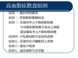 高血脂症飲食原則
原則一 : 維持理想體重
原則二 : 控制脂肪總攝取量
原則三 : 多選用單元不飽和脂肪酸
少用飽和脂肪酸含量高之油脂
適量攝取多元不飽和脂肪酸
原則四 : 少吃膽固醇含量高的食物
原則五 : 常選用富含纖維質之食物
原則六 : 儘量少喝酒
原則七 : 適當調整生活型態
 