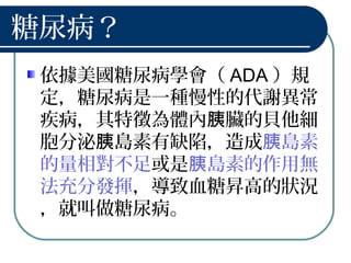 糖尿病？
依據美國糖尿病學會（ ADA ）規
定，糖尿病是一種慢性的代謝異常
疾病，其特徵為體內 臟的貝他細胰
胞分泌 島素有缺陷，造成胰 島素胰
的量相對不足或是 島素的作用無胰
法充分發揮，導致血糖昇高的狀況
，就叫做糖尿病。
 