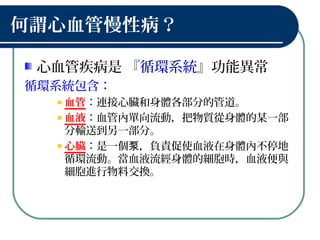 何謂心血管慢性病？
心血管疾病是 『循環系統』功能異常
循環系統包含：
血管：連接心臟和身體各部分的管道。
血液：血管內單向流動，把物質從身體的某一部
分輸送到另一部分。
心臟：是一個 ，負責促使血液在身體內不停地泵
循環流動。當血液流經身體的細胞時，血液便與
細胞進行物料交換。
 