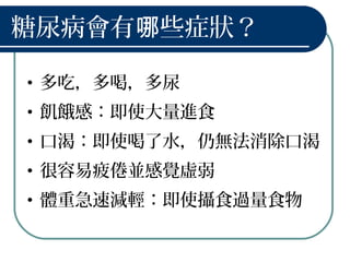 糖尿病會有 些症狀？哪
• 多吃，多喝，多尿
• 飢餓感：即使大量進食
• 口渴：即使喝了水，仍無法消除口渴
• 很容易疲倦並感覺虛弱
• 體重急速減輕：即使攝食過量食物
 