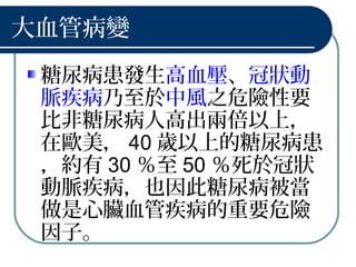 大血管病變
糖尿病患發生高血壓、冠狀動
脈疾病乃至於中風之危險性要
比非糖尿病人高出兩倍以上，
在歐美， 40 歲以上的糖尿病患
，約有 30 ％至 50 ％死於冠狀
動脈疾病，也因此糖尿病被當
做是心臟血管疾病的重要危險
因子。
 