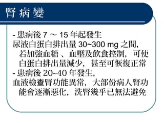 腎 病 變
- 患病後 7 ～ 15 年起發生
尿液白蛋白排出量 30~300 mg 之間，
若加強血糖 、血壓及飲食控制，可使
白蛋白排出量減少，甚至可恢復正常
- 患病後 20~40 年發生，
血液檢 腎功能異常，大部份病人腎功查
能會逐漸惡化，洗腎幾乎已無法避免
 