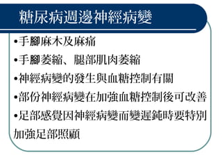 糖尿病週邊神經病變
•手 麻木及麻痛腳
•手 萎縮、腿部肌肉萎縮腳
•神經病變的發生與血糖控制有關
•部份神經病變在加強血糖控制後可改善
•足部感覺因神經病變而變遲鈍時要特別
加強足部照顧
 