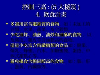 控制三高控制三高 : (5: (5 大秘笈大秘笈 ))
4.4. 飲食計畫飲食計畫
 多選用富含纖維質的食物，如：未加工的
豆類、水果、蔬菜、及全穀類。
 少吃油炸、油煎、油炒和油酥的食物 ，以
及豬皮、雞皮等含油脂高的食物。
 儘量少吃富含精緻糖類的食品如：糖果、
煉乳、蜂蜜、汽水、加糖蜜餞、蛋捲、中
西式甜點心等。
 避免攝食含膽固醇高的食物，如：腦、肝
、蛋黃、內臟類等。
 