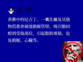 戒　菸
香 中的尼古丁、一 化 及其他菸 氧 碳
物質都會破壞動脈管壁，吸引膽固
醇到受傷部位，引起脂肪堆積，危
及動脈、心臟等。
 