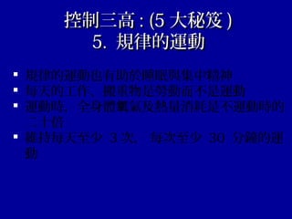 控制三高控制三高 : (5: (5 大秘笈大秘笈 ))
5.5. 規律的運動規律的運動
 規律的運動也有助於睡眠與集中精神
 每天的工作、搬重物是勞動而不是運動
 運動時，全身體 氣及熱量消耗是不運動時的氧
二十倍
 維持每天至少 3 次， 每次至少 30 分鐘的運
動
 