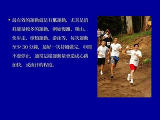  最有效的運動就是有 運動，尤其是消氧最有效的運動就是有 運動，尤其是消氧
耗能量較多的運動，例如慢 、爬山、跑耗能量較多的運動，例如慢 、爬山、跑
快步走、球類運動、游泳等，每次運動快步走、球類運動、游泳等，每次運動
至少至少 3030 分鐘，最好一次持續做完，中間分鐘，最好一次持續做完，中間
不要停止，通常這樣運動量會造成心跳不要停止，通常這樣運動量會造成心跳
加快，或流汗的程度。加快，或流汗的程度。
 