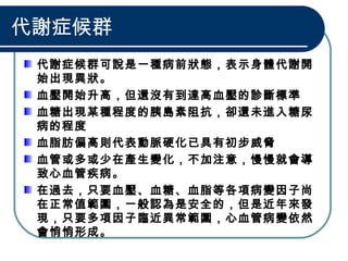 代謝症候群
代謝症候群可說是一種病前狀態，表示身體代謝開
始出現異狀。
血壓開始升高，但還沒有到達高血壓的診斷標準
血糖出現某種程度的胰島素阻抗，卻還未進入糖尿
病的程度
血脂肪偏高則代表動脈硬化已具有初步威脅
血管或多或少在產生變化，不加注意，慢慢就會導
致心血管疾病。
在過去，只要血壓、血糖、血脂等各項病變因子尚
在正常值範圍，一般認為是安全的，但是近年來發
現，只要多項因子臨近異常範圍，心血管病變依然
會悄悄形成。
 