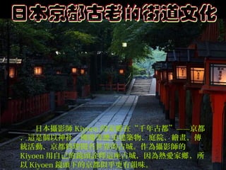 　　日本攝影師 Kiyoen 的家鄉 在“千年古都”——京都
，這是個以神社、佛閣等歷 史建築物、庭院、繪畫、傳
統活動、京都料理聞名世界的古城。作為攝影師的
Kiyoen 用自己的鏡頭詮釋這座古城，因為熱愛家鄉 ，所
以 Kiyoen 鏡頭下的京都似乎更有韻味。

 