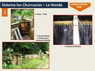 Sistema los Churruscos – La Honda CONSTITUIDO
POR
3. Sistema de filtrado
1. Dique - Toma
2. Desarenadores
y Tanques para
sistema de filtrado
Sistema los Churruscos – La Honda
 