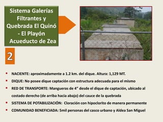  NACIENTE: aproximadamente a 1.2 km. del dique. Altura: 1,129 MT.
 DIQUE: No posee dique captación con estructura adecuada para el mismo
 RED DE TRANSPORTE: Mangueras de 4” desde el dique de captación, ubicado al
costado derecho (de arriba hacia abajo) del cauce de la quebrada
 SISTEMA DE POTABILIZACIÓN: Cloración con hipoclorito de manera permanente
 COMUNIDAD BENEFICIADA: 5mil personas del casco urbano y Aldea San Miguel
Sistema Galerías
Filtrantes y
Quebrada El Quinó
- El Playón
Acueducto de Zea
 