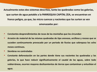 • Constantes desprendimientos de rocas de las montañas que los circundan
• Arrastre de material de las mismas quebradas de tipo arenoso, arcilloso y rocoso que se
suceden continuamente provocado por un periodo de lluvias que sobrepasa los ocho
meses continuos.
• Siembras no controladas
• Constante deforestación en las partes donde tiene sus nacientes las quebradas y las
galerías, lo que hace reducir significativamente el caudal de las aguas, sobre todo
subterráneas, ocurren mayores deslizamientos de tierras que contaminan y enturbian el
agua.
Actualmente estos dos sistemas descritos, tanto las quebradas como las galerías,
que surten de agua potable a la PARROQUIA CAPITAL ZEA, se encuentran en
franco peligro, ya que, las micro cuencas y nacientes que los surten se ven
amenazadas por:
 
