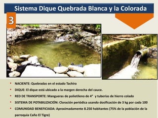 Sistema Dique Quebrada Blanca y la Colorada
• NACIENTE: Quebradas en el estado Tachira
• DIQUE: El dique está ubicado a la margen derecha del cauce.
• RED DE TRANSPORTE: Mangueras de polietileno de 4” y tuberías de hierro colado
• SISTEMA DE POTABILIZACIÓN: Cloración periódica usando dosificación de 3 kg por cada 100
• COMUNIDAD BENEFICIADA: Aproximadamente 8.250 habitantes (75% de la población de la
parroquia Caño El Tigre)
 