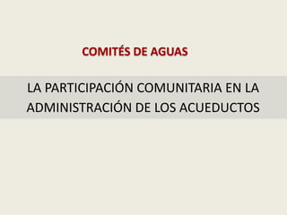 LA PARTICIPACIÓN COMUNITARIA EN LA
ADMINISTRACIÓN DE LOS ACUEDUCTOS
COMITÉS DE AGUAS
 