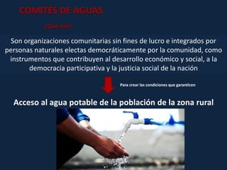COMITÉS DE AGUAS
Son organizaciones comunitarias sin fines de lucro e integrados por
personas naturales electas democráticamente por la comunidad, como
instrumentos que contribuyen al desarrollo económico y social, a la
democracia participativa y la justicia social de la nación
¿Qué son?
Acceso al agua potable de la población de la zona rural
Para crear las condiciones que garanticen
 