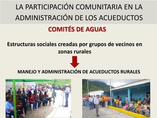 LA PARTICIPACIÓN COMUNITARIA EN LA
ADMINISTRACIÓN DE LOS ACUEDUCTOS
COMITÉS DE AGUAS
MANEJO Y ADMINISTRACIÓN DE ACUEDUCTOS RURALES
Estructuras sociales creadas por grupos de vecinos en
zonas rurales
 
