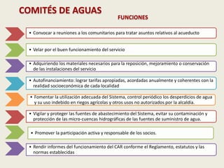 COMITÉS DE AGUAS
FUNCIONES
• Convocar a reuniones a los comunitarios para tratar asuntos relativos al acueducto
• Velar por el buen funcionamiento del servicio
• Adquiriendo los materiales necesarios para la reposición, mejoramiento o conservación
de las instalaciones del servicio
• Autofinanciamiento: lograr tarifas apropiadas, acordadas anualmente y coherentes con la
realidad socioeconómica de cada localidad
• Fomentar la utilización adecuada del Sistema, control periódico los desperdicios de agua
y su uso indebido en riegos agrícolas y otros usos no autorizados por la alcaldía.
• Vigilar y proteger las fuentes de abastecimiento del Sistema, evitar su contaminación y
protección de las micro-cuencas hidrográficas de las fuentes de suministro de agua.
• Promover la participación activa y responsable de los socios.
• Rendir informes del funcionamiento del CAR conforme el Reglamento, estatutos y las
normas establecidas
 