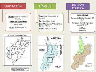 4
UBICACIÓN
Situado al oeste del estado
Mérida,.
Extensión aproximada
de 130 Km²
Altura de 920 m.s.n.m.
LÍMITES
Norte: Municipio Alberto
Adriani.
Sur: Municipio Tovar.
Este: Municipios Antonio Pinto
Salinas y Tovar.
Oeste: el Estado Táchira
DIVISIÓN
POLÍTICA
PARROQUIAS
Parroquia Capital Zea, con 92
Km²
Parroquia Caño El Tigre que
ocupa 38 Km²
ALDEAS
20 Aldeas
 