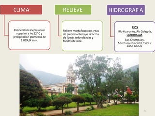 5
CLIMA
Temperatura media anual
superior a los 22° C y
precipitación promedio de
1.099,60 mm.
RELIEVE
Relieve montañoso con áreas
de piedemonte bajo la forma
de lomas redondeadas y
fondos de valle.
HIDROGRAFIA
RÍOS
Río Guaruríes, Río Culegría,
QUEBRADAS
Los Churruscos,
Murmuquena, Caño Tigre y
Caño Gómez
 