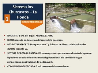  NACIENTE: 1 km. del dique. Altura: 1.117 mt.
 DIQUE: ubicado en la sección del cauce de la quebrada.
 RED DE TRANSPORTE: Mangueras de 4” y Tuberías de hierro colado colocadas
durante los años 60.
 SISTEMA DE POTABILIZACIÓN: Filtros con gravas y permanente clorado del agua con
hipoclorito de calcio de forma manual (proporcional a la cantidad de agua
almacenada o en circulación de los tanques).
 COMUNIDAD BENEFICIADA: 3 mil personas del casco urbano
Sistema los
Churruscos – La
Honda
CARACTERÍSTICAS
 