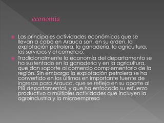  Las principales actividades económicas que se
llevan a cabo en Arauca son, en su orden, la
explotación petrolera, la ganadería, la agricultura,
los servicios y el comercio.
 Tradicionalmente la economía del departamento se
ha sustentado en la ganadería y en la agricultura,
que dan soporte al comercio complementario de la
región. Sin embargo la explotación petrolera se ha
convertido en los últimos en importante fuente de
ingresos para Arauca, que se refleja en su aporte al
PIB departamental, y que ha enfocado su esfuerzo
productivo a múltiples actividades que incluyen la
agroindustria y la microempresa
 